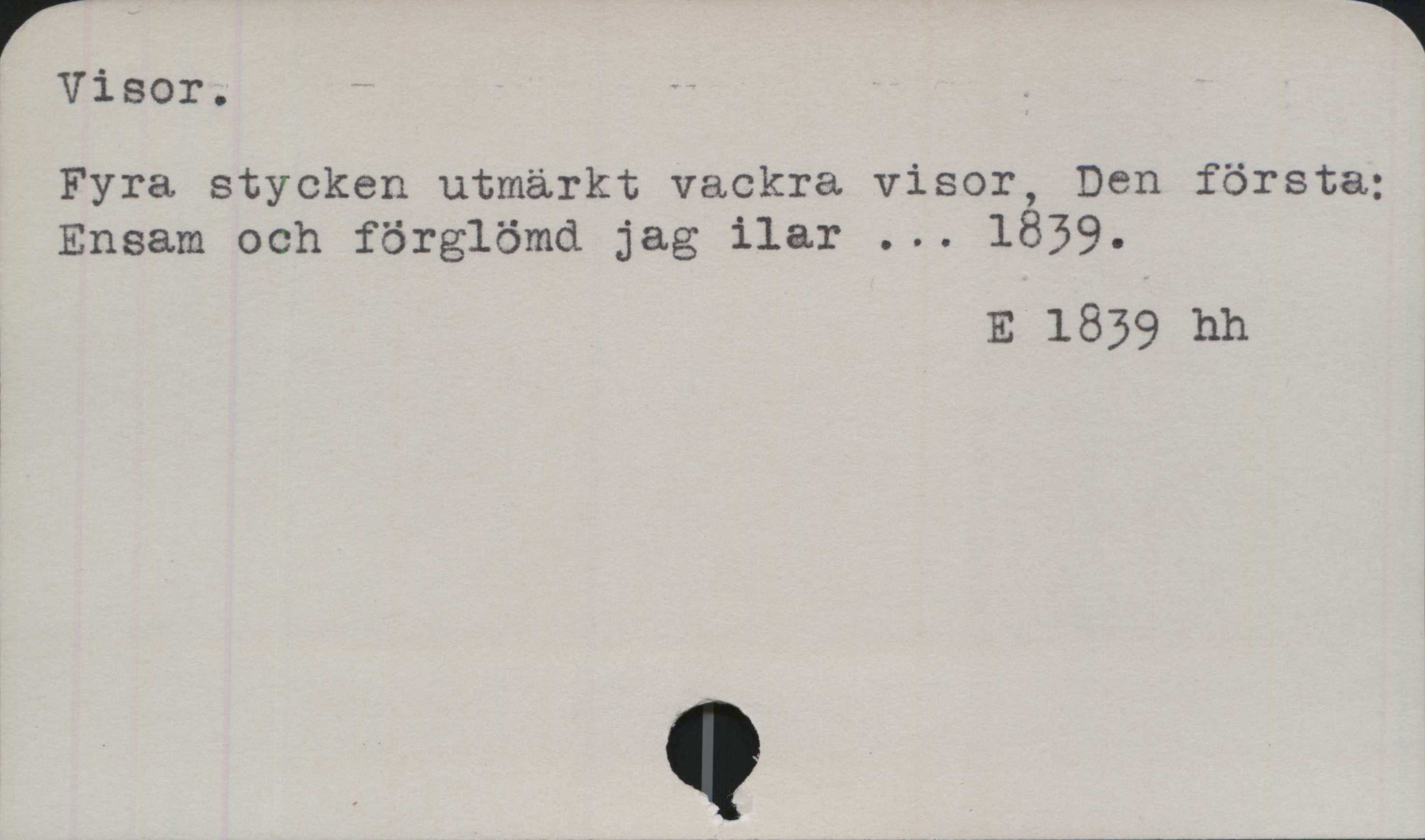 Visor ﻿Visor.

Fyra stycken utmärkt vackra visor, Den första:
Ensam och förglömd jag ilar ... 1839.

E 1839 hh